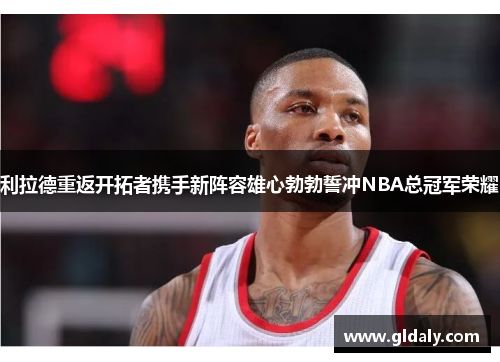 利拉德重返开拓者携手新阵容雄心勃勃誓冲NBA总冠军荣耀